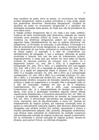 32
Esse equilíbrio de poder entre as partes, no microcosmo da relação
jurídica obrigacional, realiza a justiça comutativa e, mais ainda, aquilo
que poderíamos denominar “democracia obrigacional”. Corolário do
equilíbrio de poder no microcosmo obrigacional é o equilíbrio das
prestações avençadas pelas partes, de modo que não há prevalência de
uma sobre outra.
A relação jurídica obrigacional não é, em nada e por nada, estática.
Cuida-se de liame caracterizado pelo dinamismo, podendo ser mesmo
encarado como processo (Clóvis do Couto e Silva). No que toca à
mecânica (ou dinâmica) obrigacional, podem ser vislumbradas as
seguintes fases (desdobramentos do que se poderia denominar iter
obligationis): a) formação; b) execução; c) pós-eficácia. A formação é a
fase de surgimento do vínculo obrigacional, ou seja, o momento em que
ele se desprende de sua fonte, contratual ou acontratual (Miguel Maria
de Serpa Lopes). A execução é a fase de cumprimento (ou
adimplemento) da obrigação, o que a extingue, liberando as partes
envolvidas e fazendo com que ela saia do ordenamento jurídico.
Dogmaticamente, é nessa fase que entram em cena todas as figuras
jurídicas de natureza extintiva do vinculum iuris, a saber: a) o
pagamento (solutio: CC, arts. 304 a 333); b) o pagamento em
consignação (CC, arts. 334 a 345); c) o pagamento com sub-rogação
(CC, arts. 346 a 351); d) a imputação do pagamento (CC, arts. 352 a
355); e) a dação em pagamento (datio in solutum: CC, arts. 356 a
359); f) a novação (novatio: CC, arts. 360 a 367); g) a compensação
(compensatio: CC, arts. 368 a 380); h) a confusão (confusio: CC, arts.
381 a 384); i) a remissão das dívidas (CC, arts. 385 a 388). A doutrina
especializada (Antônio Junqueira de Azevedo) classifica como negócios
jurídicos a dação em pagamento e a novação. Mas a obrigação pode vir
a não ser executada, hipótese em que se dá o respectivo
inadimplemento (CC, arts. 389 a 420), cujas conseqüências
fundamentais são: a) a responsabilidade do devedor por perdas e
danos, mais juros e atualização monetária segundo índices oficiais
regularmente estabelecidos, e honorários advocatícios (CC, art. 389); b)
a sujeição da totalidade do patrimônio do devedor ao ressarcimento
(CC, art. 391). A denominada “pós-eficácia das obrigações”, por seu
turno, representa caso de pós-eficacização, a nosso ver. Quando do
entabulamento do negócio jurídico, por expressa convenção entre as
partes ou naturalmente (naturalia negotii), dele decorrem determinadas
obrigações cuja eficácia jurídica fica contida, aguardando o (futuro e
incerto) adimplemento daquele. São, portanto, obrigações condicionais,
cuja eficácia resta submetida ao implemento da condição suspensiva
representada pela extinção do negócio jurídico por regular cumprimento.
Em se verificando a normal execução do negócio jurídico, tornam-se
eficazes, post pactum finitum, as referidas obrigações.
 