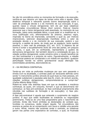 33
Se não há coincidência entre os momentos da formação e da execução,
verifica-se que decorre um lapso de tempo entre esta e aquela. Essa
distância temporal é relevante quando ocorre desproporção entre o
valor da prestação devida e o do momento de sua execução. É que,
quando nasce o vínculo obrigacional, tem ele por base (objetiva)
determinadas circunstâncias fáticas (Karl Larenz). Pode-se mesmo
asseverar que o liame obrigacional está assentado, no momento de sua
formação, sobre certa realidade fática, a qual pode vir a modificar-se. A
nova codificação civil, diferentemente da anterior, plasmou regra,
inspirada na teoria da imprevisão, consoante a qual se, por motivos
imprevisíveis, sobrevier desproporção manifesta entre o valor da
prestação devida e o do momento de sua execução, poderá o juiz
corrigi-lo, a pedido da parte, de modo que se assegure, tanto quanto
possível, o valor real da prestação (CC, art. 317). O objetivo de tal
norma é evitar o locupletamento ilícito de uma das partes, em prejuízo
da outra, o qual, em se verificando, representaria a quebra da
democracia obrigacional. Daí também decorre a constatação de que, na
relação jurídica obrigacional, existe simetria entre o injusto benefício de
um dos contraentes e o prejuízo do outro. Figurativamente, a relação
obrigacional poderia ser comparada a um móbile em equilíbrio: qualquer
perturbação havida no centro gravitacional causa alteração nas
extremidades pendentes, desnivelando-as.
II – DA MECÂNICA CONTRATUAL
Tendo-se em vista as profundas mudanças por que vem passando o
Direito Civil na atualidade, o contrato pode ser doravante definido como
sendo “o instrumento jurídico através do qual duas ou mais pessoas, em
igualdade substancial e pautadas pela boa-fé, criam, de comum acordo,
relações jurídicas obrigacionais, comprometendo-se a cumpri-las”
(Carlos Alberto Bittar Filho).
Podem-se isolar três distintas fases em que se desdobra a mecânica
contratual, as quais, em conjunto, formam o que se denominaria iter
contractus: a) fase pré-contratual; b) fase contratual propriamente dita
(dividida nas subfases de formação e de execução); c) fase pós-
contratual.
A fase pré-contratual é aquela que antecede o surgimento do negócio
jurídico. É aqui que estão localizadas as tratativas ou negociações
preliminares. Trata-se de uma fase preparatória para o nascimento do
contrato. Ainda não foram emitidas as declarações de vontade que,
fundidas no consensus, darão origem àquele. Tal circunstância não
exonera as partes de se comportarem com lisura e retidão uma perante
a outra. Afinal, mesmo não existindo ainda o contrato, as tratativas
geram nas partes uma expectativa de contratar, a qual, se frustrada
 