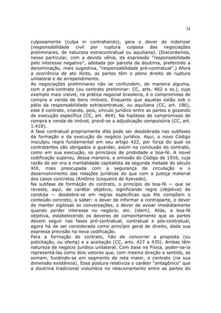 34
culposamente (culpa in contrahendo), gera o dever de indenizar
(responsabilidade civil por ruptura culposa das negociações
preliminares, de natureza extracontratual ou aquiliana). (Discordamos,
nesse particular, com a devida vênia, da expressão “responsabilidade
pelo interesse negativo”, adotada por parcela da doutrina, preferindo a
denominação, mais sugestiva, “responsabilidade pré-contratual”.) Afora
a ocorrência de ato ilícito, as partes têm o pleno direito de ruptura
unilateral e de arrependimento.
As negociações preliminares não se confundem, de maneira alguma,
com o pré-contrato (ou contrato preliminar: CC, arts. 462 e ss.), cujo
exemplo mais visível, na prática negocial brasileira, é o compromisso de
compra e venda de bens imóveis. Enquanto que aquelas estão sob o
pálio da responsabilidade extracontratual, ou aquiliana (CC, art. 186),
este é contrato, criando, pois, vínculo jurídico entre as partes e gozando
de execução específica (CC, art. 464). Na hipótese de compromisso de
compra e venda de imóvel, prevê-se a adjudicação compulsória (CC, art.
1.418).
A fase contratual propriamente dita pode ser desdobrada nas subfases
da formação e da execução do negócio jurídico. Aqui, o novo Código
insculpiu regra fundamental em seu artigo 422, por força do qual os
contratantes são obrigados a guardar, assim na conclusão do contrato,
como em sua execução, os princípios de probidade e boa-fé. A novel
codificação superou, dessa maneira, a omissão do Código de 1916, cuja
razão de ser era a mentalidade capitalista da segunda metade do século
XIX, mais preocupada com a segurança da circulação e o
desenvolvimento das relações jurídicas do que com a justiça material
dos casos concretos (Antônio Junqueira de Azevedo).
Na subfase de formação do contrato, o princípio da boa-fé -- que se
reveste, aqui, de caráter objetivo, significando regra (objetiva) de
conduta -- desdobra-se em regras específicas que lhe compõem o
conteúdo concreto, a saber: o dever de informar a contraparte, o dever
de manter sigilosas as conversações, o dever de avisar imediatamente
quando perder interesse no negócio, etc. (idem). Aliás, a boa-fé
objetiva, estabelecendo os deveres de comportamento que as partes
devem seguir nas fases pré-contratual, contratual e pós-contratual,
agora há de ser considerada como princípio geral de direito, dada sua
expressa previsão na nova codificação.
Para a formação do contrato, hão de concorrer a proposta (ou
policitação, ou oferta) e a aceitação (CC, arts. 427 a 435). Ambas têm
natureza de negócio jurídico unilateral. Com base na Física, poder-se-ia
representá-las como dois vetores que, com mesma direção e sentido, se
somam, fundindo-se em segmento de reta maior, o contrato (na sua
dimensão existência). Essa postura relativiza o caráter “antagônico” que
a doutrina tradicional vislumbra no relacionamento entre as partes do
 