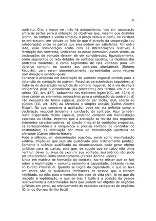 35
contrato. Ora, a nosso ver, não há antagonismo, mas sim associação
entre as partes para a obtenção de objetivos que, mesmo que distintos
(como, na compra e venda simples, o preço versus o bem), na verdade
se entrelaçam, em virtude do fato de que é através da cooperação (ou
colaboração) entre as partes que eles podem ser satisfeitos. Por outro
lado, essa consideração acaba com as diferenciações relativas à
formação dos contratos, unificando-os nesse particular. Assim sendo, as
declarações de vontade deixam de ser consideradas, figurativamente,
como segmentos de reta dotados de sentidos opostos, na hipótese dos
contratos bilaterais, e como segmentos de reta voltados para um
objetivo comum, no tocante aos contratos plurilaterais (Rubens
Requião), para serem geometricamente representadas como vetores
com direção e sentido iguais.
Consiste a proposta em declaração de vontade negocial emitida para a
obtenção da aceitação de outrem. Possui as características seguintes: a)
trata-se de declaração receptícia de vontade negocial; b) é via de regra
obrigatória para o proponente (ou policitante) nos termos em que se
coloca (CC, art. 427), caducando nas hipóteses legais (CC, art. 428); c)
deve conter os elementos necessários para a celebração do contrato; d)
não necessita de forma especial, podendo ser tácita, oral, aberta ao
público (CC, art. 429) ou oferecida a simples adesão (Carlos Alberto
Bittar). No que concerne à aceitação, pode ser ela definida como a
declaração negocial tendente à conclusão do contrato. Aqui também
resta dispensada forma especial, podendo consistir em manifestação
expressa ou tácita. Impende que a aceitação se revista dos seguintes
elementos caracterizadores: a) adesão integral às condições propostas;
b) correspondência à inequívoca e precisa vontade de contratar do
destinatário; c) efetivação por meio de comunicação oportuna ao
ofertante (Carlos Alberto Bittar).
Pode o silêncio, em determinadas ocasiões, servir como manifestação
volitiva. Impõe-se que seja ele qualificado pelo ordenamento jurídico.
Somente o silêncio qualificado ou circunstanciado pode gerar efeitos
jurídicos para as partes, pois que, se aquele que se calou não tinha
nenhum dever ou ônus de exprimir sua vontade, seu silêncio não pode
ser interpretado como consentimento (Teresa Ancona Lopez).
Ainda em matéria de formação do contrato, faz-se mister que se fale
sobre a legitimação – conceito estranho à capacidade, deitando raízes
no Direito Processual. Quando se cogita da capacidade, o que se leva
em conta são as qualidades intrínsecas da pessoa que a tornam
habilitada, ou não, para o exercício dos atos da vida civil. Já no que diz
respeito à legitimação, o que se traz à baila é a posição da pessoa
relativamente a determinados bens que podem ser objetos de negócios
jurídicos em geral, ou relativamente às especiais categorias de negócios
(Orlando Gomes; Emilio Betti).
 