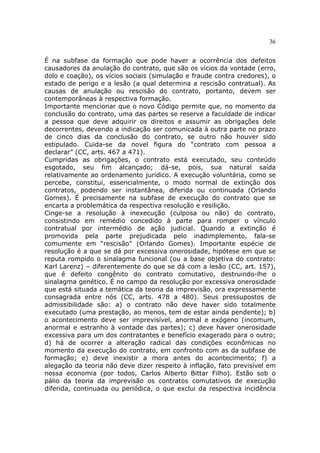 36
É na subfase da formação que pode haver a ocorrência dos defeitos
causadores da anulação do contrato, que são os vícios da vontade (erro,
dolo e coação), os vícios sociais (simulação e fraude contra credores), o
estado de perigo e a lesão (a qual determina a rescisão contratual). As
causas de anulação ou rescisão do contrato, portanto, devem ser
contemporâneas à respectiva formação.
Importante mencionar que o novo Código permite que, no momento da
conclusão do contrato, uma das partes se reserve a faculdade de indicar
a pessoa que deve adquirir os direitos e assumir as obrigações dele
decorrentes, devendo a indicação ser comunicada à outra parte no prazo
de cinco dias da conclusão do contrato, se outro não houver sido
estipulado. Cuida-se da novel figura do “contrato com pessoa a
declarar” (CC, arts. 467 a 471).
Cumpridas as obrigações, o contrato está executado, seu conteúdo
esgotado, seu fim alcançado; dá-se, pois, sua natural saída
relativamente ao ordenamento jurídico. A execução voluntária, como se
percebe, constitui, essencialmente, o modo normal de extinção dos
contratos, podendo ser instantânea, diferida ou continuada (Orlando
Gomes). É precisamente na subfase de execução do contrato que se
encarta a problemática da respectiva resolução e resilição.
Cinge-se a resolução à inexecução (culposa ou não) do contrato,
consistindo em remédio concedido à parte para romper o vínculo
contratual por intermédio de ação judicial. Quando a extinção é
promovida pela parte prejudicada pelo inadimplemento, fala-se
comumente em “rescisão” (Orlando Gomes). Importante espécie de
resolução é a que se dá por excessiva onerosidade, hipótese em que se
reputa rompido o sinalagma funcional (ou a base objetiva do contrato:
Karl Larenz) – diferentemente do que se dá com a lesão (CC, art. 157),
que é defeito congênito do contrato comutativo, destruindo-lhe o
sinalagma genético. É no campo da resolução por excessiva onerosidade
que está situada a temática da teoria da imprevisão, ora expressamente
consagrada entre nós (CC, arts. 478 a 480). Seus pressupostos de
admissibilidade são: a) o contrato não deve haver sido totalmente
executado (uma prestação, ao menos, tem de estar ainda pendente); b)
o acontecimento deve ser imprevisível, anormal e exógeno (incomum,
anormal e estranho à vontade das partes); c) deve haver onerosidade
excessiva para um dos contratantes e benefício exagerado para o outro;
d) há de ocorrer a alteração radical das condições econômicas no
momento da execução do contrato, em confronto com as da subfase de
formação; e) deve inexistir a mora antes do acontecimento; f) a
alegação da teoria não deve dizer respeito à inflação, fato previsível em
nossa economia (por todos, Carlos Alberto Bittar Filho). Estão sob o
pálio da teoria da imprevisão os contratos comutativos de execução
diferida, continuada ou periódica, o que exclui da respectiva incidência
 