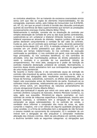 37
os contratos aleatórios. Em se tratando da excessiva onerosidade stricto
sensu (em que não se cogita do elemento imprevisibilidade), foi ela
consagrada, expressis verbis, pelo Código do Consumidor (Lei 8.078/90,
art. 6º, V), em que se prevê o direito à revisão das cláusulas contratuais
quando da ocorrência de fatos supervenientes que tornem as prestações
excessivamente onerosas (Carlos Alberto Bittar Filho).
Relativamente à resilição, consiste ela na dissolução do contrato por
simples declaração de vontade de uma ou das duas partes contratantes,
subdividindo-se em unilateral e bilateral (Orlando Gomes). A resilição
bilateral expressa-se através do distrato, negócio jurídico pelo qual as
partes declaram conjuntamente a vontade de dar cabo do contrato.
Cuida-se, pois, de um contrato para extinguir outro, devendo apresentar
a mesma forma deste (CC, art. 472). A resilição unilateral (CC, art. 473)
consiste em um direito potestativo que pode ser exercido: a) nos
contratos por tempo indeterminado; b) nos contratos de execução
continuada ou periódica; c) nos contratos em geral, cuja execução não
haja principiado; d) nos contratos benéficos; e) nos contratos de
atividade. Uma das manifestações práticas do direito potestativo de
resilir o contrato é a previsão do ius poenitendi (direito de
arrependimento). Por meio dele, assegura-se o poder de resilição do
contrato mediante declaração unilateral de vontade. Normalmente, o
exercício desse direito potestativo tem sua contrapartida no pagamento
de uma multa penitencial.
No tocante à morte natural, é ela considerada causa de extinção do
contrato não-imputável às partes, tendo como corolário, via de regra, a
transmissão das obrigações dele resultantes aos sucessores, até as
forças da herança, subsistindo, outrossim, os efeitos das prestações que
hajam sido executadas antes do falecimento da parte. Excetuam-se os
contratos intuitu personae, relativamente aos quais se aplica o princípio
mors omnia solvit, em decorrência da natureza personalíssima do
vínculo obrigacional (Carlos Alberto Bittar).
A fase pós-contratual é aquela que entra em cena após a extinção do
contrato (Antônio Junqueira de Azevedo; António Menezes Cordeiro), ou
seja, após sua exaustão. Ministrem-se alguns exemplos: a) num
contrato de venda de máquinas específicas e dispendiosas, mesmo sem
cláusula expressa, a vendedora tem a obrigação de fornecer ao
comprador as peças sobressalentes; b) no contrato de venda, o
vendedor deve informar o comprador dos riscos da coisa, se, após
cumprido o negócio, vier a ter ciência de alguma qualidade perigosa da
coisa vendida; c) a firma de confecções tem a obrigação de não fornecer
o mesmo modelo ao concorrente do comprador; d) o vendedor de um
imóvel tem a obrigação de não prejudicar o comprador mediante
alteração dos imóveis vizinhos. Além da pós-eficácia em sentido estrito,
a doutrina também isola as seguintes categorias: a) obrigações que
 