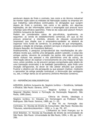 38
perduram depois de findo o contrato, tais como a do técnico industrial
de manter sigilo sobre os métodos de fabricação usados na empresa em
que trabalhou (pós-eficácia continuada); b) obrigações que surgem
depois de findo o contrato, tais como a do patrão, em algumas
legislações, de dar informações sobre o empregado que procura novo
emprego (pós-eficácia aparente). Trata-se da culpa post pactum finitum
(Antônio Junqueira de Azevedo).
Podem ser considerados casos de pós-eficácia, igualmente, os
seguintes: a) venda de estabelecimento comercial, em que se lhe
procura preservar a clientela, através de cláusula convencional
(expressa) que dispõe que o empresário-vendedor se absterá de
organizar novo fundo de comércio; b) proibição de que empregados,
cessada a relação de emprego, prestem serviços à empresa concorrente
(Rubens Requião; Ari Possidonio Beltran).
Analiticamente, a pesquisa jurisprudencial das manifestações de pós-
eficácia revela que, extinta uma obrigação, podem subsistir, a cargo das
antigas partes, deveres de proteção (as partes não podem provocar
danos mútuos nas pessoas e nos patrimônios uma da outra), de
informação (dever de explicar o funcionamento de uma máquina de tipo
novo, antes vendida, ou de prevenir perigos comportados pelo objeto de
uma transação encerrada) e de lealdade (persistência, após finda uma
situação obrigacional, do dever de não adotar atitudes que possam
frustrar o objetivo por ela perseguido ou que possam implicar, mediante
o aproveitar da antiga posição contratual, a diminuição das vantagens
ou, até, o infligir danos ao ex-parceiro) (António Menezes Cordeiro).
III – REFERÊNCIAS BIBLIOGRÁFICAS
AZEVEDO, Antônio Junqueira de. Negócio Jurídico -- Existência, Validade
e Eficácia. São Paulo: Saraiva, 1974.
___________________________. Negócio Jurídico e Declaração
Negocial (Noções Gerais e Formação da Declaração Negocial). São
Paulo, 1986 (tese).
___________________________. Ciência do Direito, Ideologia e
Negócio Jurídico. In: Estudos em Homenagem ao Professor Sílvio
Rodrigues. São Paulo: Saraiva, 1989, pp. 3 - 22.
___________________________. A Boa Fé na Formação dos
Contratos. In: Revista de Direito do Consumidor. São Paulo: Revista dos
Tribunais, setembro/dezembro - 1992, v. 3, pp. 78 - 87.
__________________________. L’Influence du Droit Français sur le
Droit Brésilien. In: Revista da Faculdade de Direito da Universidade de
São Paulo. São Paulo: Universidade de São Paulo, 1994, v. 89, pp. 195 -
206.
 