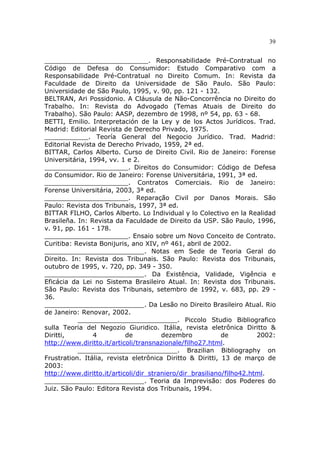 39
__________________________. Responsabilidade Pré-Contratual no
Código de Defesa do Consumidor: Estudo Comparativo com a
Responsabilidade Pré-Contratual no Direito Comum. In: Revista da
Faculdade de Direito da Universidade de São Paulo. São Paulo:
Universidade de São Paulo, 1995, v. 90, pp. 121 - 132.
BELTRAN, Ari Possidonio. A Cláusula de Não-Concorrência no Direito do
Trabalho. In: Revista do Advogado (Temas Atuais de Direito do
Trabalho). São Paulo: AASP, dezembro de 1998, nº 54, pp. 63 - 68.
BETTI, Emilio. Interpretación de la Ley y de los Actos Jurídicos. Trad.
Madrid: Editorial Revista de Derecho Privado, 1975.
___________. Teoría General del Negocio Jurídico. Trad. Madrid:
Editorial Revista de Derecho Privado, 1959, 2ª ed.
BITTAR, Carlos Alberto. Curso de Direito Civil. Rio de Janeiro: Forense
Universitária, 1994, vv. 1 e 2.
_____________________. Direitos do Consumidor: Código de Defesa
do Consumidor. Rio de Janeiro: Forense Universitária, 1991, 3ª ed.
_____________________. Contratos Comerciais. Rio de Janeiro:
Forense Universitária, 2003, 3ª ed.
_____________________. Reparação Civil por Danos Morais. São
Paulo: Revista dos Tribunais, 1997, 3ª ed.
BITTAR FILHO, Carlos Alberto. Lo Individual y lo Colectivo en la Realidad
Brasileña. In: Revista da Faculdade de Direito da USP. São Paulo, 1996,
v. 91, pp. 161 - 178.
_____________________. Ensaio sobre um Novo Conceito de Contrato.
Curitiba: Revista Bonijuris, ano XIV, nº 461, abril de 2002.
_________________________. Notas em Sede de Teoria Geral do
Direito. In: Revista dos Tribunais. São Paulo: Revista dos Tribunais,
outubro de 1995, v. 720, pp. 349 - 350.
_________________________. Da Existência, Validade, Vigência e
Eficácia da Lei no Sistema Brasileiro Atual. In: Revista dos Tribunais.
São Paulo: Revista dos Tribunais, setembro de 1992, v. 683, pp. 29 -
36.
_________________________. Da Lesão no Direito Brasileiro Atual. Rio
de Janeiro: Renovar, 2002.
_________________________. Piccolo Studio Bibliografico
sulla Teoria del Negozio Giuridico. Itália, revista eletrônica Diritto &
Diritti, 4 de dezembro de 2002:
http://www.diritto.it/articoli/transnazionale/filho27.html.
_________________________. Brazilian Bibliography on
Frustration. Itália, revista eletrônica Diritto & Diritti, 13 de março de
2003:
http://www.diritto.it/articoli/dir_straniero/dir_brasiliano/filho42.html.
_________________________. Teoria da Imprevisão: dos Poderes do
Juiz. São Paulo: Editora Revista dos Tribunais, 1994.
 