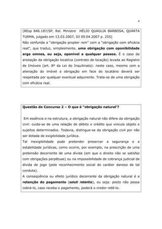 4
(REsp 846.187/SP, Rel. Ministro HÉLIO QUAGLIA BARBOSA, QUARTA
TURMA, julgado em 13.03.2007, DJ 09.04.2007 p. 255)
Não confunda a “obrigação propter rem” com a “obrigação com eficácia
real”, que traduz, simplesmente, uma obrigação com oponibilidade
erga omnes, ou seja, oponível a qualquer pessoa. É o caso da
anotação da obrigação locatícia (contrato de locação) levada ao Registro
de Imóveis (art. 8º da Lei do Inquilinato): neste caso, mesmo com a
alienação do imóvel a obrigação em face do locatário deverá ser
respeitada por qualquer eventual adquirente. Trata-se de uma obrigação
com eficácia real.
Questão de Concurso 2 – O que é “obrigação natural’?
Em essência e na estrutura, a obrigação natural não difere da obrigação
civil: cuida-se de uma relação de débito e crédito que vincula objeto e
sujeitos determinados. Todavia, distingue-se da obrigação civil por não
ser dotada de exigibilidade jurídica.
Tal inexigibilidade pode pretender preservar a segurança e a
estabilidade jurídicas, como ocorre, por exemplo, na prescrição de uma
pretensão decorrente de uma dívida (em que o direito não se satisfaz
com obrigações perpétuas) ou na impossibilidade de cobrança judicial de
dívida de jogo (pelo reconhecimento social do caráter danoso de tal
conduta).
A conseqüência ou efeito jurídico decorrente da obrigação natural é a
retenção do pagamento (soluti retentio), ou seja: posto não possa
cobrá-lo, caso receba o pagamento, poderá o credor retê-lo.
 