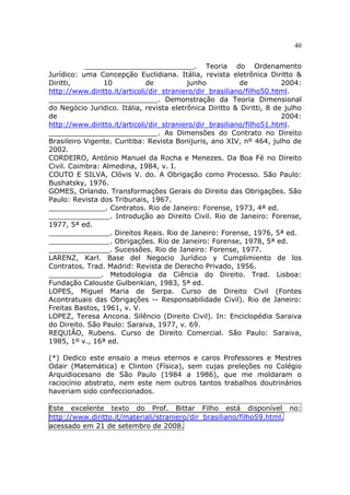 40
_________________________. Teoria do Ordenamento
Jurídico: uma Concepção Euclidiana. Itália, revista eletrônica Diritto &
Diritti, 10 de junho de 2004:
http://www.diritto.it/articoli/dir_straniero/dir_brasiliano/filho50.html.
_________________________. Demonstração da Teoria Dimensional
do Negócio Jurídico. Itália, revista eletrônica Diritto & Diritti, 8 de julho
de 2004:
http://www.diritto.it/articoli/dir_straniero/dir_brasiliano/filho51.html.
_________________________. As Dimensões do Contrato no Direito
Brasileiro Vigente. Curitiba: Revista Bonijuris, ano XIV, nº 464, julho de
2002.
CORDEIRO, António Manuel da Rocha e Menezes. Da Boa Fé no Direito
Civil. Coimbra: Almedina, 1984, v. I.
COUTO E SILVA, Clóvis V. do. A Obrigação como Processo. São Paulo:
Bushatsky, 1976.
GOMES, Orlando. Transformações Gerais do Direito das Obrigações. São
Paulo: Revista dos Tribunais, 1967.
_____________. Contratos. Rio de Janeiro: Forense, 1973, 4ª ed.
______________. Introdução ao Direito Civil. Rio de Janeiro: Forense,
1977, 5ª ed.
______________. Direitos Reais. Rio de Janeiro: Forense, 1976, 5ª ed.
______________. Obrigações. Rio de Janeiro: Forense, 1978, 5ª ed.
______________. Sucessões. Rio de Janeiro: Forense, 1977.
LARENZ, Karl. Base del Negocio Jurídico y Cumplimiento de los
Contratos. Trad. Madrid: Revista de Derecho Privado, 1956.
____________. Metodologia da Ciência do Direito. Trad. Lisboa:
Fundação Calouste Gulbenkian, 1983, 5ª ed.
LOPES, Miguel Maria de Serpa. Curso de Direito Civil (Fontes
Acontratuais das Obrigações -- Responsabilidade Civil). Rio de Janeiro:
Freitas Bastos, 1961, v. V.
LOPEZ, Teresa Ancona. Silêncio (Direito Civil). In: Enciclopédia Saraiva
do Direito. São Paulo: Saraiva, 1977, v. 69.
REQUIÃO, Rubens. Curso de Direito Comercial. São Paulo: Saraiva,
1985, 1º v., 16ª ed.
(*) Dedico este ensaio a meus eternos e caros Professores e Mestres
Odair (Matemática) e Clinton (Física), sem cujas preleções no Colégio
Arquidiocesano de São Paulo (1984 a 1986), que me moldaram o
raciocínio abstrato, nem este nem outros tantos trabalhos doutrinários
haveriam sido confeccionados.
Este excelente texto do Prof. Bittar Filho está disponível no:
http://www.diritto.it/materiali/straniero/dir_brasiliano/filho59.html,
acessado em 21 de setembro de 2008.
 