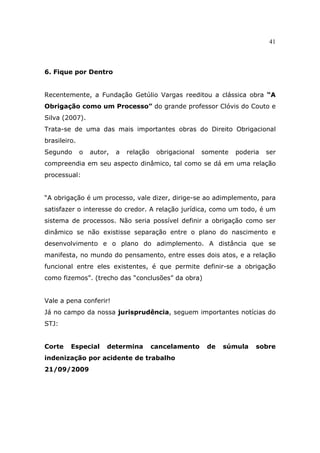 41
6. Fique por Dentro
Recentemente, a Fundação Getúlio Vargas reeditou a clássica obra “A
Obrigação como um Processo” do grande professor Clóvis do Couto e
Silva (2007).
Trata-se de uma das mais importantes obras do Direito Obrigacional
brasileiro.
Segundo o autor, a relação obrigacional somente poderia ser
compreendia em seu aspecto dinâmico, tal como se dá em uma relação
processual:
“A obrigação é um processo, vale dizer, dirige-se ao adimplemento, para
satisfazer o interesse do credor. A relação jurídica, como um todo, é um
sistema de processos. Não seria possível definir a obrigação como ser
dinâmico se não existisse separação entre o plano do nascimento e
desenvolvimento e o plano do adimplemento. A distância que se
manifesta, no mundo do pensamento, entre esses dois atos, e a relação
funcional entre eles existentes, é que permite definir-se a obrigação
como fizemos”. (trecho das “conclusões” da obra)
Vale a pena conferir!
Já no campo da nossa jurisprudência, seguem importantes notícias do
STJ:
Corte Especial determina cancelamento de súmula sobre
indenização por acidente de trabalho
21/09/2009
 