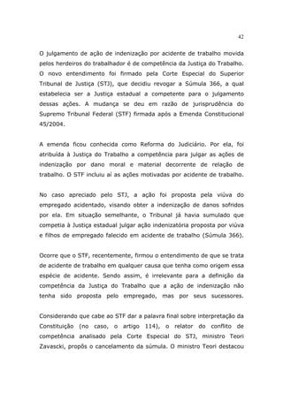 42
O julgamento de ação de indenização por acidente de trabalho movida
pelos herdeiros do trabalhador é de competência da Justiça do Trabalho.
O novo entendimento foi firmado pela Corte Especial do Superior
Tribunal de Justiça (STJ), que decidiu revogar a Súmula 366, a qual
estabelecia ser a Justiça estadual a competente para o julgamento
dessas ações. A mudança se deu em razão de jurisprudência do
Supremo Tribunal Federal (STF) firmada após a Emenda Constitucional
45/2004.
A emenda ficou conhecida como Reforma do Judiciário. Por ela, foi
atribuída à Justiça do Trabalho a competência para julgar as ações de
indenização por dano moral e material decorrente de relação de
trabalho. O STF incluiu aí as ações motivadas por acidente de trabalho.
No caso apreciado pelo STJ, a ação foi proposta pela viúva do
empregado acidentado, visando obter a indenização de danos sofridos
por ela. Em situação semelhante, o Tribunal já havia sumulado que
competia à Justiça estadual julgar ação indenizatória proposta por viúva
e filhos de empregado falecido em acidente de trabalho (Súmula 366).
Ocorre que o STF, recentemente, firmou o entendimento de que se trata
de acidente de trabalho em qualquer causa que tenha como origem essa
espécie de acidente. Sendo assim, é irrelevante para a definição da
competência da Justiça do Trabalho que a ação de indenização não
tenha sido proposta pelo empregado, mas por seus sucessores.
Considerando que cabe ao STF dar a palavra final sobre interpretação da
Constituição (no caso, o artigo 114), o relator do conflito de
competência analisado pela Corte Especial do STJ, ministro Teori
Zavascki, propôs o cancelamento da súmula. O ministro Teori destacou
 