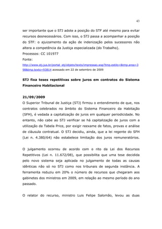 43
ser importante que o STJ adote a posição do STF até mesmo para evitar
recursos desnecessários. Com isso, o STJ passa a acompanhar a posição
do STF: o ajuizamento da ação de indenização pelos sucessores não
altera a competência da Justiça especializada (do Trabalho).
Processos: CC 101977
Fonte:
http://www.stj.jus.br/portal_stj/objeto/texto/impressao.wsp?tmp.estilo=&tmp.area=3
98&tmp.texto=93814 acessado em 22 de setembro de 2009
STJ fixa teses repetitivas sobre juros em contratos do Sistema
Financeiro Habitacional
21/09/2009
O Superior Tribunal de Justiça (STJ) firmou o entendimento de que, nos
contratos celebrados no âmbito do Sistema Financeiro da Habitação
(SFH), é vedada a capitalização de juros em qualquer periodicidade. No
entanto, não cabe ao STJ verificar se há capitalização de juros com a
utilização da Tabela Price, por exigir reexame de fatos, provas e análise
de cláusula contratual. O STJ decidiu, ainda, que a lei regente do SFH
(Lei n. 4.380/64) não estabelece limitação dos juros remuneratórios.
O julgamento ocorreu de acordo com o rito da Lei dos Recursos
Repetitivos (Lei n. 11.672/08), que possibilita que uma tese decidida
pelo novo sistema seja aplicada no julgamento de todas as causas
idênticas não só no STJ como nos tribunais de segunda instância. A
ferramenta reduziu em 20% o número de recursos que chegaram aos
gabinetes dos ministros em 2009, em relação ao mesmo período do ano
passado.
O relator do recurso, ministro Luis Felipe Salomão, levou as duas
 