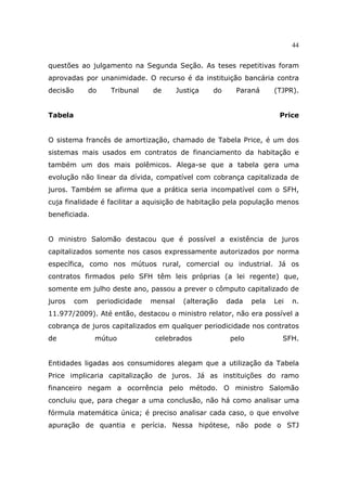 44
questões ao julgamento na Segunda Seção. As teses repetitivas foram
aprovadas por unanimidade. O recurso é da instituição bancária contra
decisão do Tribunal de Justiça do Paraná (TJPR).
Tabela Price
O sistema francês de amortização, chamado de Tabela Price, é um dos
sistemas mais usados em contratos de financiamento da habitação e
também um dos mais polêmicos. Alega-se que a tabela gera uma
evolução não linear da dívida, compatível com cobrança capitalizada de
juros. Também se afirma que a prática seria incompatível com o SFH,
cuja finalidade é facilitar a aquisição de habitação pela população menos
beneficiada.
O ministro Salomão destacou que é possível a existência de juros
capitalizados somente nos casos expressamente autorizados por norma
específica, como nos mútuos rural, comercial ou industrial. Já os
contratos firmados pelo SFH têm leis próprias (a lei regente) que,
somente em julho deste ano, passou a prever o cômputo capitalizado de
juros com periodicidade mensal (alteração dada pela Lei n.
11.977/2009). Até então, destacou o ministro relator, não era possível a
cobrança de juros capitalizados em qualquer periodicidade nos contratos
de mútuo celebrados pelo SFH.
Entidades ligadas aos consumidores alegam que a utilização da Tabela
Price implicaria capitalização de juros. Já as instituições do ramo
financeiro negam a ocorrência pelo método. O ministro Salomão
concluiu que, para chegar a uma conclusão, não há como analisar uma
fórmula matemática única; é preciso analisar cada caso, o que envolve
apuração de quantia e perícia. Nessa hipótese, não pode o STJ
 