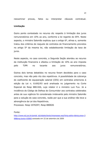 45
reexaminar provas, fatos ou interpretar cláusula contratual.
Limitação
Outro ponto contestado no recurso diz respeito à limitação dos juros
remuneratórios em 10% ao ano, conforme a lei regente do SFH. Neste
aspecto, o ministro Salomão explicou que o artigo 6º, alínea e, somente
tratou dos critérios de reajuste de contratos de financiamento previstos
no artigo 5º da mesma lei, não estabelecendo limitação da taxa de
juros.
Neste aspecto, no caso concreto, a Segunda Seção atendeu ao recurso
da instituição financeira e afastou a limitação de 10% ao ano imposta
pelo TJPR no tocante aos juros remuneratórios.
Outros dois temas debatidos no recurso foram decididos para o caso
concreto, mas não pelo rito dos repetitivos. A possibilidade de cobrança
do coeficiente de equiparação salarial (CES) em contratos anteriores à
edição da Lei n. 8.692/93 será analisada no julgamento na Corte
Especial do Resp 880.026, cujo relator é o ministro Luiz Fux. Já a
incidência do Código de Defesa do Consumidor aos contratos celebrados
antes de sua vigência foi considerada irrelevante pelo ministro Salomão
para a solução do caso concreto, razão por que a sua análise não teve a
abrangência da Lei dos Repetitivos.
Processos: Resp 1070297; Resp 880026
Fonte:
http://www.stj.jus.br/portal_stj/objeto/texto/impressao.wsp?tmp.estilo=&tmp.area=3
98&tmp.texto=93806 acessado em 22 de setembro de 2009
 