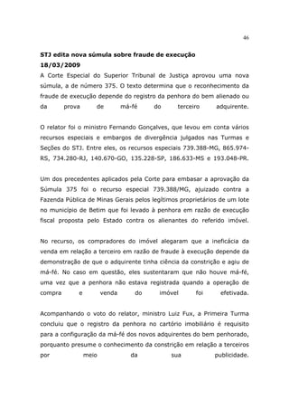 46
STJ edita nova súmula sobre fraude de execução
18/03/2009
A Corte Especial do Superior Tribunal de Justiça aprovou uma nova
súmula, a de número 375. O texto determina que o reconhecimento da
fraude de execução depende do registro da penhora do bem alienado ou
da prova de má-fé do terceiro adquirente.
O relator foi o ministro Fernando Gonçalves, que levou em conta vários
recursos especiais e embargos de divergência julgados nas Turmas e
Seções do STJ. Entre eles, os recursos especiais 739.388-MG, 865.974-
RS, 734.280-RJ, 140.670-GO, 135.228-SP, 186.633-MS e 193.048-PR.
Um dos precedentes aplicados pela Corte para embasar a aprovação da
Súmula 375 foi o recurso especial 739.388/MG, ajuizado contra a
Fazenda Pública de Minas Gerais pelos legítimos proprietários de um lote
no município de Betim que foi levado à penhora em razão de execução
fiscal proposta pelo Estado contra os alienantes do referido imóvel.
No recurso, os compradores do imóvel alegaram que a ineficácia da
venda em relação a terceiro em razão de fraude à execução depende da
demonstração de que o adquirente tinha ciência da constrição e agiu de
má-fé. No caso em questão, eles sustentaram que não houve má-fé,
uma vez que a penhora não estava registrada quando a operação de
compra e venda do imóvel foi efetivada.
Acompanhando o voto do relator, ministro Luiz Fux, a Primeira Turma
concluiu que o registro da penhora no cartório imobiliário é requisito
para a configuração da má-fé dos novos adquirentes do bem penhorado,
porquanto presume o conhecimento da constrição em relação a terceiros
por meio da sua publicidade.
 