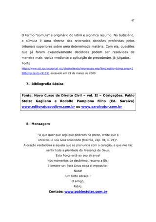 47
O termo “súmula” é originário do latim e significa resumo. No Judiciário,
a súmula é uma síntese das reiteradas decisões proferidas pelos
tribunais superiores sobre uma determinada matéria. Com ela, questões
que já foram exaustivamente decididas podem ser resolvidas de
maneira mais rápida mediante a aplicação de precedentes já julgados.
Fonte:
http://www.stj.jus.br/portal_stj/objeto/texto/impressao.wsp?tmp.estilo=&tmp.area=3
98&tmp.texto=91331 acessado em 21 de março de 2009
7. Bibliografia Básica
Fonte: Novo Curso de Direito Civil – vol. II – Obrigações. Pablo
Stolze Gagliano e Rodolfo Pamplona Filho (Ed. Saraiva)
www.editorajuspodivm.com.br ou www.saraivajur.com.br
8. Mensagem
“O que quer que seja que pedirdes na prece, crede que o
obtereis, e vos será concedido (Marcos, cap. XI, v. 24)”.
A oração verdadeira é aquela que se pronuncia com o coração, e que nos faz
sentir toda a plenitude da Presença de Deus.
Esta Força está ao seu alcance!
Nos momentos de desânimo, recorra a Ela!
E lembre-se: Para Deus nada é impossível!
Nada!
Um forte abraço!!
O amigo,
Pablo.
Contato: www.pablostolze.com.br
 