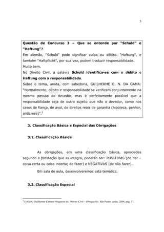 5
Questão de Concurso 3 – Que se entende por “Schuld” e
“Haftung”?
Em alemão, “Schuld” pode significar culpa ou débito. “Haftung”, e
também “Haftpflicht”, por sua vez, podem traduzir responsabilidade.
Muito bem.
No Direito Civil, a palavra Schuld identifica-se com o débito e
Haftung com a responsabilidade.
Sobre o tema, anota, com sabedoria, GUILHERME C. N. DA GAMA:
“Normalmente, débito e responsabilidade se verificam conjuntamente na
mesma pessoa do devedor, mas é perfeitamente possível que a
responsabilidade seja de outro sujeito que não o devedor, como nos
casos de fiança, de aval, de direitos reais de garantia (hipoteca, penhor,
anticrese)”.2
3. Classificação Básica e Especial das Obrigações
3.1. Classificação Básica
As obrigações, em uma classificação básica, apreciadas
segundo a prestação que as integra, poderão ser: POSITIVAS (de dar –
coisa certa ou coisa incerta; de fazer) e NEGATIVAS (de não fazer).
Em sala de aula, desenvolveremos esta temática.
3.2. Classificação Especial
2
GAMA, Guilherme Calmon Nogueira da. Direito Civil – Obrigações. São Paulo: Atlas, 2008, pág. 31.
 