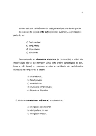 6
Vamos estudar também outras categorias especiais de obrigação.
Considerando o elemento subjetivo (os sujeitos), as obrigações
poderão ser:
a) fracionárias;
b) conjuntas;
c) disjuntivas;
d) solidárias.
Considerando o elemento objetivo (a prestação) - além da
classificação básica, que também utiliza este critério (prestações de dar,
fazer e não fazer) -, podemos apontar a existência de modalidades
especiais de obrigações, a saber:
a) alternativas;
b) facultativas;
c) cumulativas;
d) divisíveis e indivisíveis;
e) líquidas e ilíquidas;
E, quanto ao elemento acidental, encontramos:
a) obrigação condicional;
b) obrigação a termo;
c) obrigação modal.
 