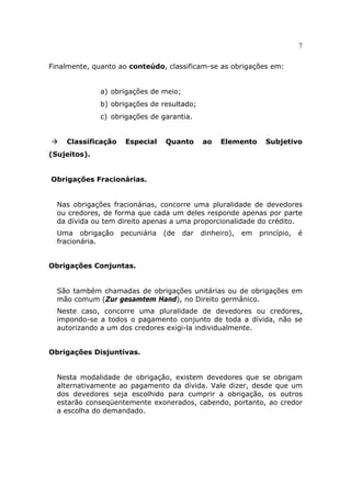 7
Finalmente, quanto ao conteúdo, classificam-se as obrigações em:
a) obrigações de meio;
b) obrigações de resultado;
c) obrigações de garantia.
Classificação Especial Quanto ao Elemento Subjetivo
(Sujeitos).
Obrigações Fracionárias.
Nas obrigações fracionárias, concorre uma pluralidade de devedores
ou credores, de forma que cada um deles responde apenas por parte
da dívida ou tem direito apenas a uma proporcionalidade do crédito.
Uma obrigação pecuniária (de dar dinheiro), em princípio, é
fracionária.
Obrigações Conjuntas.
São também chamadas de obrigações unitárias ou de obrigações em
mão comum (Zur gesamtem Hand), no Direito germânico.
Neste caso, concorre uma pluralidade de devedores ou credores,
impondo-se a todos o pagamento conjunto de toda a dívida, não se
autorizando a um dos credores exigi-la individualmente.
Obrigações Disjuntivas.
Nesta modalidade de obrigação, existem devedores que se obrigam
alternativamente ao pagamento da dívida. Vale dizer, desde que um
dos devedores seja escolhido para cumprir a obrigação, os outros
estarão conseqüentemente exonerados, cabendo, portanto, ao credor
a escolha do demandado.
 