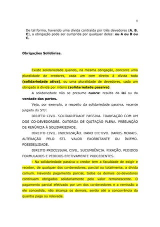 8
De tal forma, havendo uma dívida contraída por três devedores (A, B,
C), a obrigação pode ser cumprida por qualquer deles: ou A ou B ou
C.
Obrigações Solidárias.
Existe solidariedade quando, na mesma obrigação, concorre uma
pluralidade de credores, cada um com direito à dívida toda
(solidariedade ativa), ou uma pluralidade de devedores, cada um
obrigado à dívida por inteiro (solidariedade passiva).
A solidariedade não se presume nunca: resulta da lei ou da
vontade das partes.
Veja, por exemplo, a respeito da solidariedade passiva, recente
julgado do STJ:
DIRIETO CIVIL. SOLIDARIEDADE PASSIVA. TRANSAÇÃO COM UM
DOS CO-DEVEDORDES. OUTORGA DE QUITAÇÃO PLENA. PRESUNÇÃO
DE RENÚNCIA À SOLIDARIEDADE.
DIREITO CIVIL. INDENIZAÇÃO. DANO EFETIVO. DANOS MORAIS.
ALTERAÇÃO PELO STJ. VALOR EXORBITANTE OU ÍNIFMO.
POSSIBILIDADE.
DIREITO PROCESSUAL CIVIL. SUCUMBÊNCIA. FIXAÇÃO. PEDIDOS
FORMULADOS E PEDIDOS EFETIVAMENTE PROCEDENTES.
- Na solidariedade passiva o credor tem a faculdade de exigir e
receber, de qualquer dos co-devedores, parcial ou totalmente, a dívida
comum. Havendo pagamento parcial, todos os demais co-devedores
continuam obrigados solidariamente pelo valor remanescente. O
pagamento parcial efetivado por um dos co-devedores e a remissão a
ele concedida, não alcança os demais, senão até a concorrência da
quantia paga ou relevada.
 
