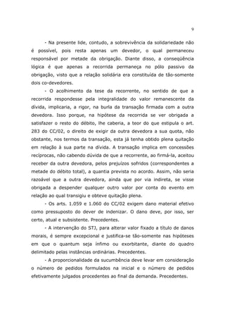 9
- Na presente lide, contudo, a sobrevivência da solidariedade não
é possível, pois resta apenas um devedor, o qual permaneceu
responsável por metade da obrigação. Diante disso, a conseqüência
lógica é que apenas a recorrida permaneça no pólo passivo da
obrigação, visto que a relação solidária era constituída de tão-somente
dois co-devedores.
- O acolhimento da tese da recorrente, no sentido de que a
recorrida respondesse pela integralidade do valor remanescente da
dívida, implicaria, a rigor, na burla da transação firmada com a outra
devedora. Isso porque, na hipótese da recorrida se ver obrigada a
satisfazer o resto do débito, lhe caberia, a teor do que estipula o art.
283 do CC/02, o direito de exigir da outra devedora a sua quota, não
obstante, nos termos da transação, esta já tenha obtido plena quitação
em relação à sua parte na dívida. A transação implica em concessões
recíprocas, não cabendo dúvida de que a recorrente, ao firmá-la, aceitou
receber da outra devedora, pelos prejuízos sofridos (correspondentes a
metade do débito total), a quantia prevista no acordo. Assim, não seria
razoável que a outra devedora, ainda que por via indireta, se visse
obrigada a despender qualquer outro valor por conta do evento em
relação ao qual transigiu e obteve quitação plena.
- Os arts. 1.059 e 1.060 do CC/02 exigem dano material efetivo
como pressuposto do dever de indenizar. O dano deve, por isso, ser
certo, atual e subsistente. Precedentes.
- A intervenção do STJ, para alterar valor fixado a título de danos
morais, é sempre excepcional e justifica-se tão-somente nas hipóteses
em que o quantum seja ínfimo ou exorbitante, diante do quadro
delimitado pelas instâncias ordinárias. Precedentes.
- A proporcionalidade da sucumbência deve levar em consideração
o número de pedidos formulados na inicial e o número de pedidos
efetivamente julgados procedentes ao final da demanda. Precedentes.
 