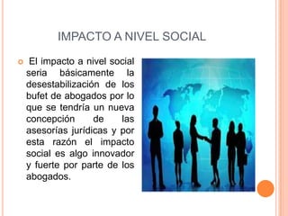 IMPACTO A NIVEL SOCIAL
    El impacto a nivel social
    seria básicamente la
    desestabilización de los
    bufet de abogados por lo
    que se tendría un nueva
    concepción      de    las
    asesorías jurídicas y por
    esta razón el impacto
    social es algo innovador
    y fuerte por parte de los
    abogados.
 