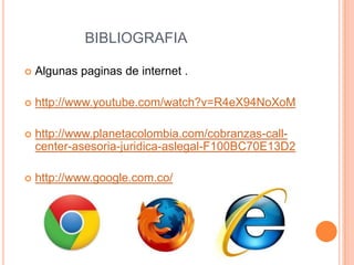 BIBLIOGRAFIA

   Algunas paginas de internet .

   http://www.youtube.com/watch?v=R4eX94NoXoM

   http://www.planetacolombia.com/cobranzas-call-
    center-asesoria-juridica-aslegal-F100BC70E13D2

   http://www.google.com.co/
 