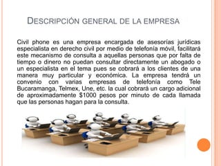 DESCRIPCIÓN GENERAL DE LA EMPRESA

Civil phone es una empresa encargada de asesorías jurídicas
especialista en derecho civil por medio de telefonía móvil, facilitará
este mecanismo de consulta a aquellas personas que por falta de
tiempo o dinero no puedan consultar directamente un abogado o
un especialista en el tema pues se cobrará a los clientes de una
manera muy particular y económica. La empresa tendrá un
convenio con varias empresas de telefonía como Tele
Bucaramanga, Telmex, Une, etc. la cual cobrará un cargo adicional
de aproximadamente $1000 pesos por minuto de cada llamada
que las personas hagan para la consulta.
 