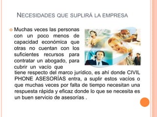 NECESIDADES QUE SUPLIRÁ LA EMPRESA

   Muchas veces las personas
    con un poco menos de
    capacidad económica que
    otras no cuentan con los
    suficientes recursos para
    contratar un abogado, para
    cubrir un vacío que
    tiene respecto del marco jurídico, es ahí donde CIVIL
    PHONE ASESORÍAS entra, a suplir estos vacíos o
    que muchas veces por falta de tiempo necesitan una
    respuesta rápida y eficaz donde lo que se necesita es
    un buen servicio de asesorías .
 