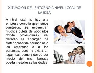 SITUACIÓN DEL ENTORNO A NIVEL LOCAL DE
                      LA IDEA

A nivel local no hay una
empresa como la que hemos
planteado, se encuentran
muchos bufets de abogados
donde     profesionales   del
derecho se encargan de
dictar asesorías personales a
las empresas o a las
personas, pero no existe un
lugar (call center) donde por
medio de una llamada
puedan resolverse las dudas
 