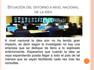 SITUACIÓN DEL ENTORNO A NIVEL NACIONAL
                    DE LA IDEA




A nivel nacional la idea aún no ha tenido gran
impacto, es decir según lo investigado no hay una
empresa que se dedique de lleno a lo explicado
anteriormente. Esperamos que cuando la idea se
vaya expandiendo pueda llegar a todo el país de tal
manera que se vayan facilitando cada vez mas las
consultas.
 