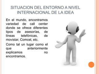 SITUACION DEL ENTORNO A NIVEL
      INTERNACIONAL DE LA IDEA
En el mundo, encontramos
variedad de call center
donde se ofrece diferentes
tipos de asesorías, de
líneas    telefónicas,    de
movistar, Comcel, etc.
Como tal un lugar como el
que            anteriormente
explicamos                no
encontramos.
 