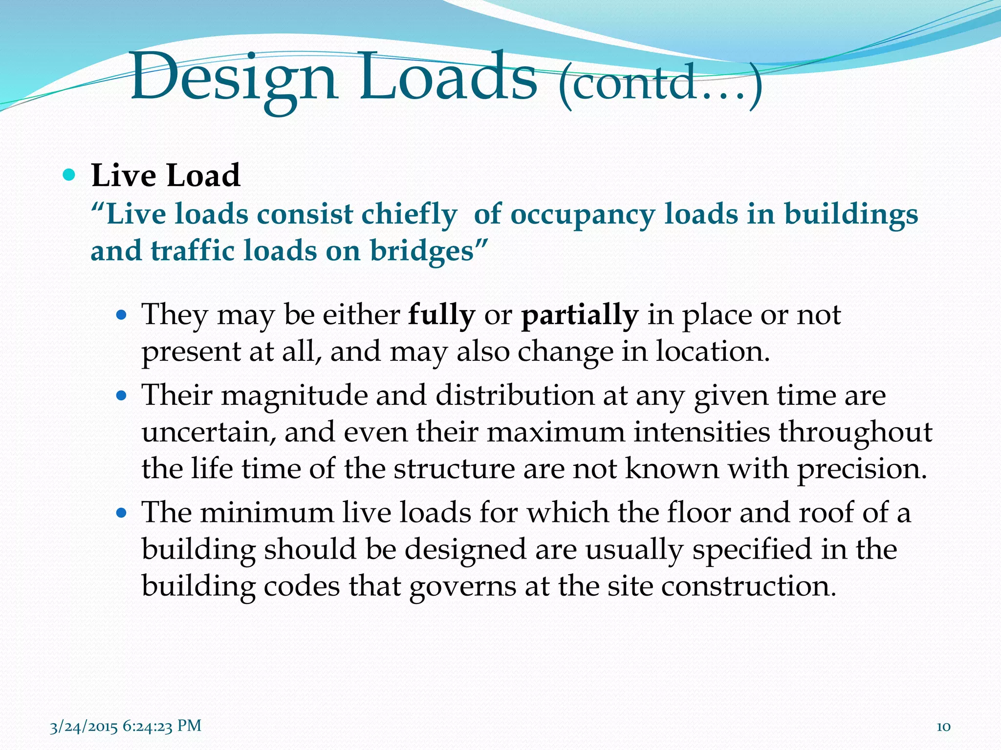 Design Loads (contd…)
 Live Load
“Live loads consist chiefly of occupancy loads in buildings
and traffic loads on bridges”
 They may be either fully or partially in place or not
present at all, and may also change in location.
 Their magnitude and distribution at any given time are
uncertain, and even their maximum intensities throughout
the life time of the structure are not known with precision.
 The minimum live loads for which the floor and roof of a
building should be designed are usually specified in the
building codes that governs at the site construction.
3/24/2015 6:24:23 PM 10
 