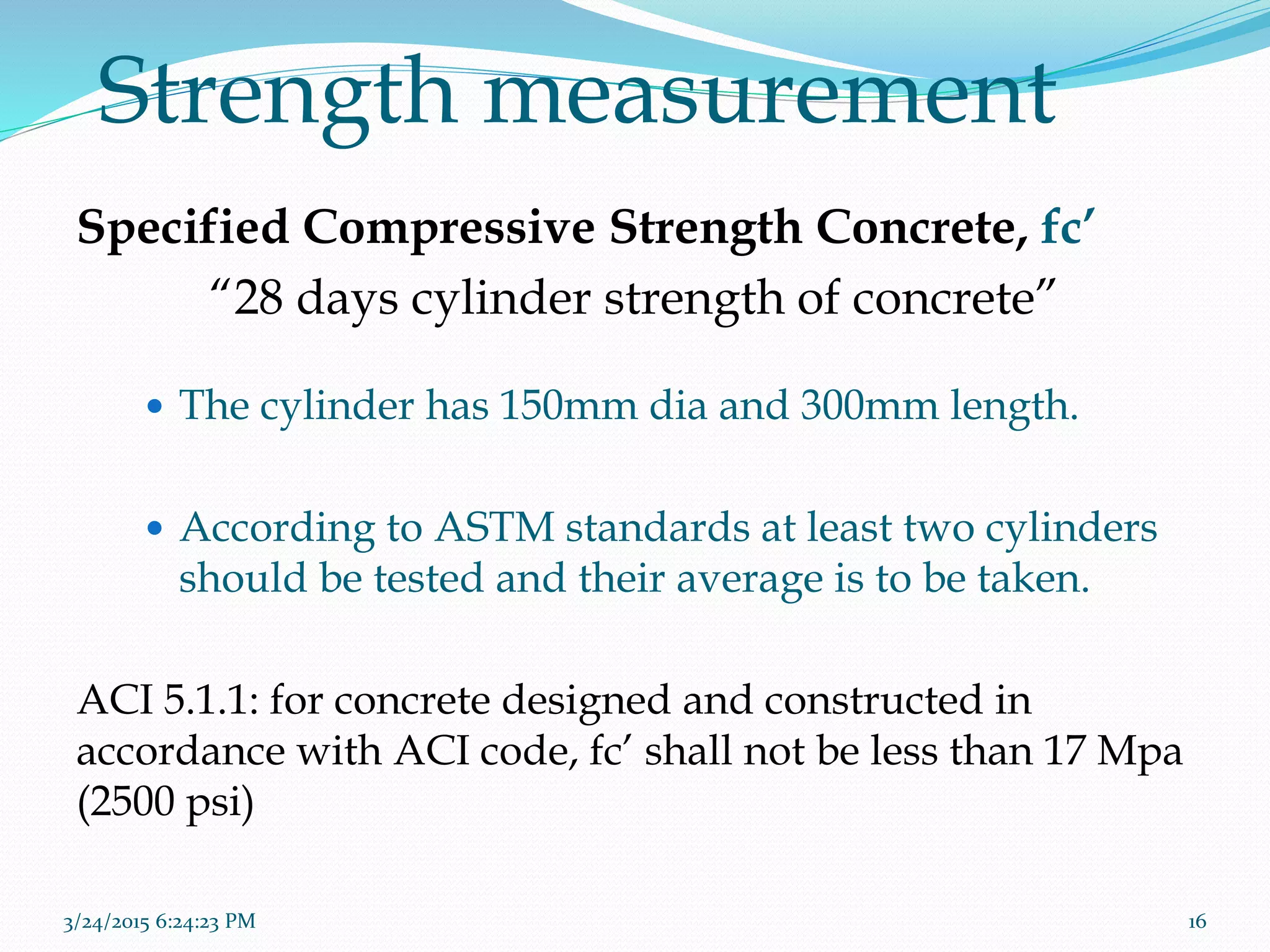 Strength measurement
Specified Compressive Strength Concrete, fc’
“28 days cylinder strength of concrete”
 The cylinder has 150mm dia and 300mm length.
 According to ASTM standards at least two cylinders
should be tested and their average is to be taken.
ACI 5.1.1: for concrete designed and constructed in
accordance with ACI code, fc’ shall not be less than 17 Mpa
(2500 psi)
3/24/2015 6:24:23 PM 16
 