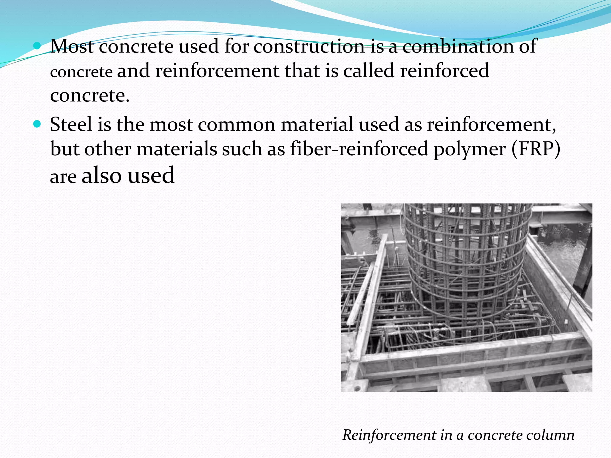  Most concrete used for construction is a combination of
concrete and reinforcement that is called reinforced
concrete.
 Steel is the most common material used as reinforcement,
but other materials such as fiber-reinforced polymer (FRP)
are also used
Reinforcement in a concrete column
 