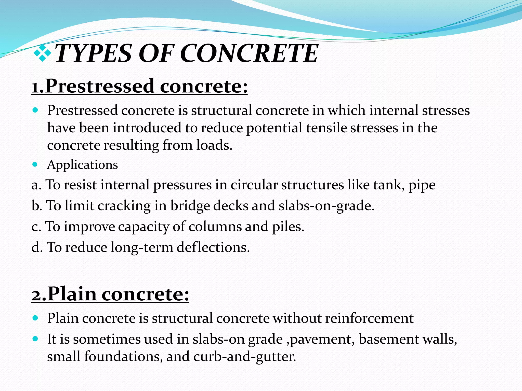 TYPES OF CONCRETE
1.Prestressed concrete:
 Prestressed concrete is structural concrete in which internal stresses
have been introduced to reduce potential tensile stresses in the
concrete resulting from loads.
 Applications
a. To resist internal pressures in circular structures like tank, pipe
b. To limit cracking in bridge decks and slabs-on-grade.
c. To improve capacity of columns and piles.
d. To reduce long-term deflections.
2.Plain concrete:
 Plain concrete is structural concrete without reinforcement
 It is sometimes used in slabs-on grade ,pavement, basement walls,
small foundations, and curb-and-gutter.
 