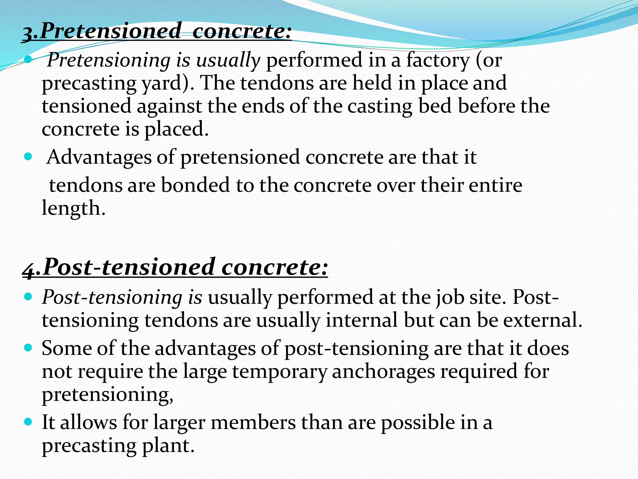 3.Pretensioned concrete:
 Pretensioning is usually performed in a factory (or
precasting yard). The tendons are held in place and
tensioned against the ends of the casting bed before the
concrete is placed.
 Advantages of pretensioned concrete are that it
tendons are bonded to the concrete over their entire
length.
4.Post-tensioned concrete:
 Post-tensioning is usually performed at the job site. Post-
tensioning tendons are usually internal but can be external.
 Some of the advantages of post-tensioning are that it does
not require the large temporary anchorages required for
pretensioning,
 It allows for larger members than are possible in a
precasting plant.
 