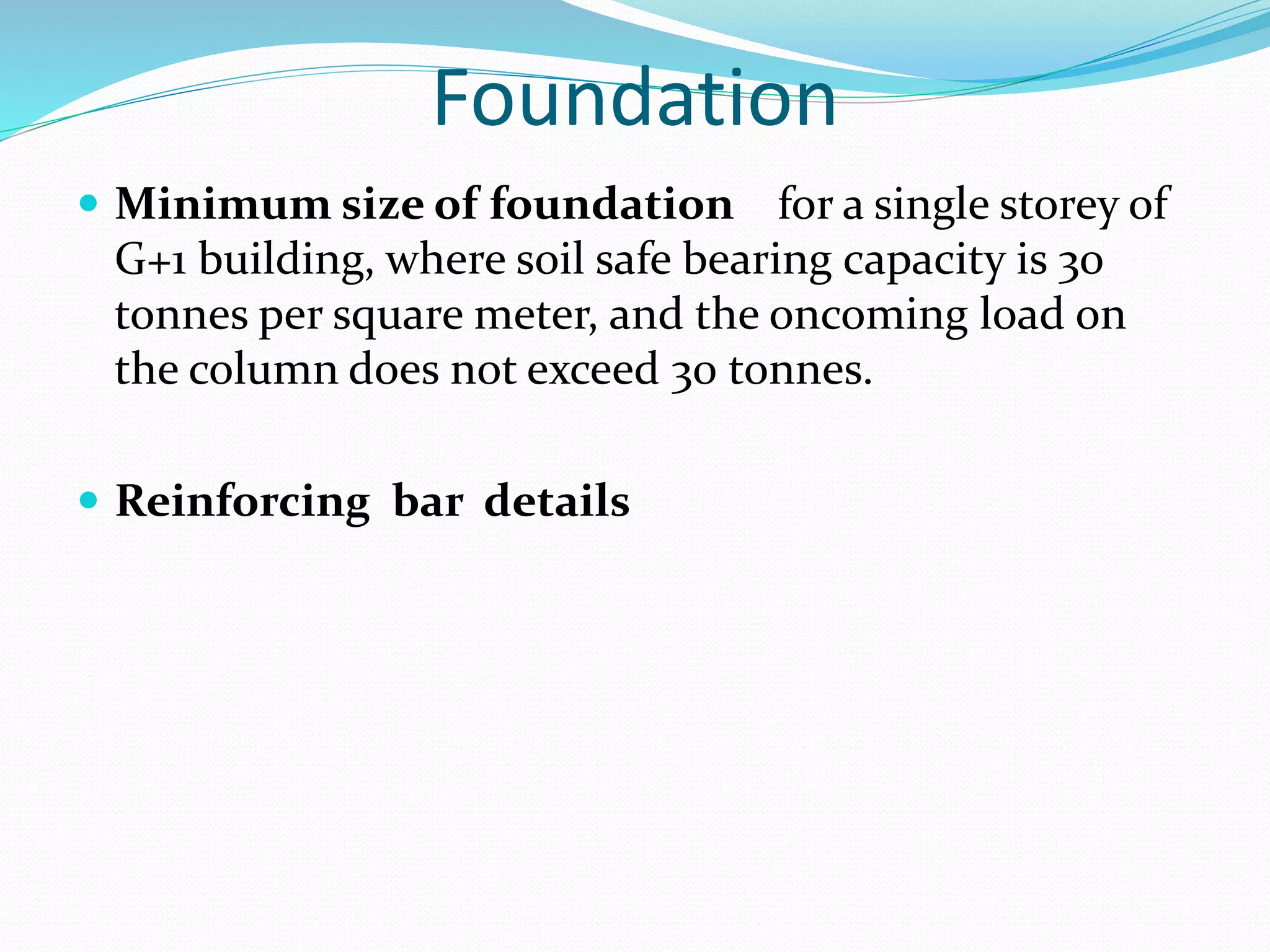 Foundation
 Minimum size of foundation for a single storey of
G+1 building, where soil safe bearing capacity is 30
tonnes per square meter, and the oncoming load on
the column does not exceed 30 tonnes.
 Reinforcing bar details
 