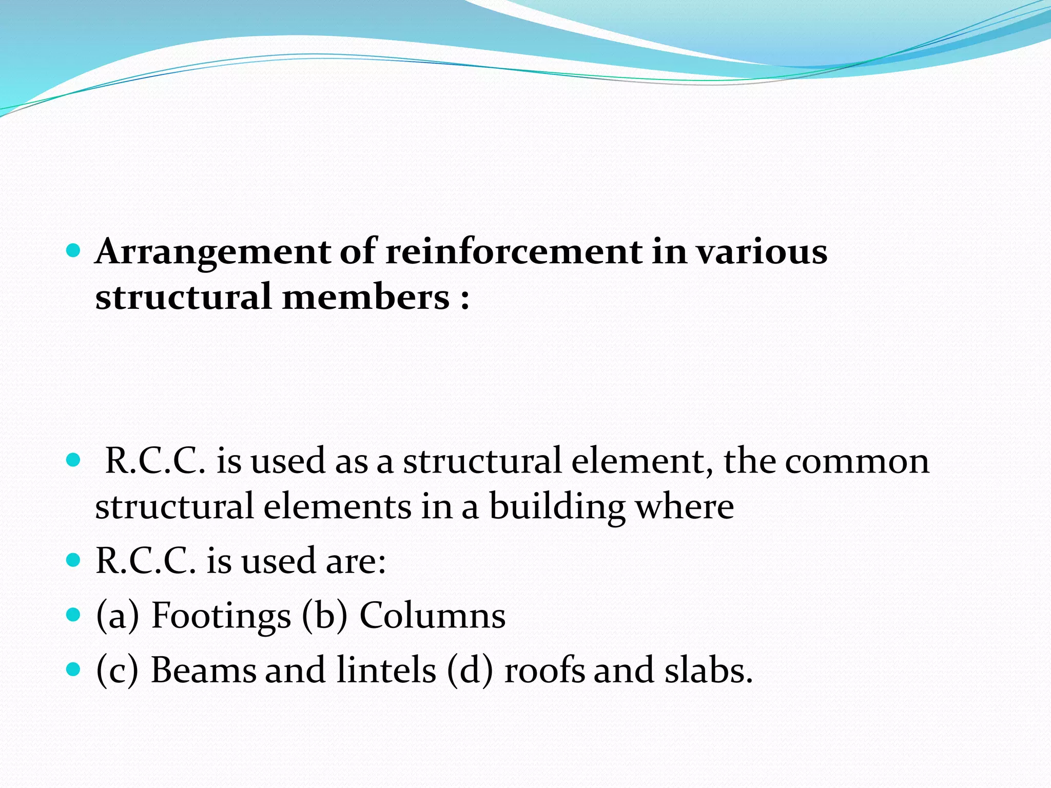  Arrangement of reinforcement in various
structural members :
 R.C.C. is used as a structural element, the common
structural elements in a building where
 R.C.C. is used are:
 (a) Footings (b) Columns
 (c) Beams and lintels (d) roofs and slabs.
 