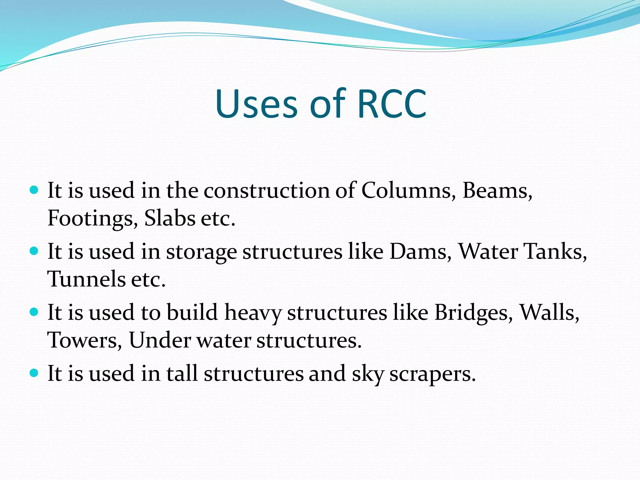 Uses of RCC
 It is used in the construction of Columns, Beams,
Footings, Slabs etc.
 It is used in storage structures like Dams, Water Tanks,
Tunnels etc.
 It is used to build heavy structures like Bridges, Walls,
Towers, Under water structures.
 It is used in tall structures and sky scrapers.
 