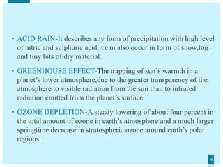 1010
• ACID RAIN-It describes any form of precipitation with high level
of nitric and sulphuric acid.it can also occur in form of snow,fog
and tiny bits of dry material.
• GREENHOUSE EFFECT-The trapping of sun’s warmth in a
planet’s lower atmosphere,due to the greater transparency of the
atmosphere to visible radiation from the sun than to infrared
radiation emitted from the planet’s surface.
• OZONE DEPLETION-A steady lowering of about four percent in
the total amount of ozone in earth’s atmosphere and a much larger
springtime decrease in stratospheric ozone around earth’s polar
regions.
 