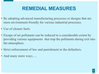 1111
REMEDIAL MEASURES
• By adopting advanced manufacturing processes or designs that are
more environment friendly for various industrial processes.
• Use of cleaner fuels.
• Escape of air pollutants can be reduced to a considerable extent by
providing various equipments that trap the pollutants during exit into
the atmosphere.
• Strict enforcement of law and punishment to the defaulters.
• And many more ways….
 