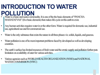 141414
INTRODUCTION TO WATER
POLLUTION• Waterisabasicandscarcecommodity.Itisoneofthethebasicelementsof“PANCHA
MAHATATVAS”(fivebasicelements)thatmakeslifecycleonthisearthtoexist.
• Anyhumanactivitiesrequireswaterinortheotherform.Waterisrequiredfordomesticuse,industrial
use,agriculturaluseandforcommercialuse.
• Wateristheonlysubstancethatexiststhenatureinallthreephasesviz.solids,liquids,andgaseous.
• Waterpollutionisoneofhemostimportantproblemsfacedbydevelopedaswellasdeveloping
countries.
• Theearth’ssurfacehaslimitedresourcesoffreshwaterandtheerraticsupplyandpollutionfurtherputs
limitationonavailabilityofeaterforvariousactivities.
• VariousagenciessuchasWORLDHEALTHOEGANIZATION(WHO)andNATIONAL
WATERCOMMISSION(NWC)
 