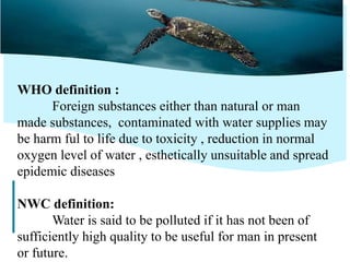15
WHO definition :
Foreign substances either than natural or man
made substances, contaminated with water supplies may
be harm ful to life due to toxicity , reduction in normal
oxygen level of water , esthetically unsuitable and spread
epidemic diseases
NWC definition:
Water is said to be polluted if it has not been of
sufficiently high quality to be useful for man in present
or future.
 