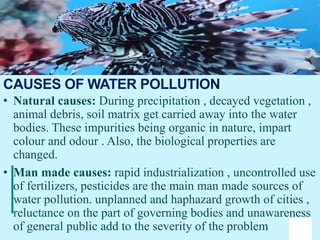 16
• Natural causes: During precipitation , decayed vegetation ,
animal debris, soil matrix get carried away into the water
bodies. These impurities being organic in nature, impart
colour and odour . Also, the biological properties are
changed.
• Man made causes: rapid industrialization , uncontrolled use
of fertilizers, pesticides are the main man made sources of
water pollution. unplanned and haphazard growth of cities ,
reluctance on the part of governing bodies and unawareness
of general public add to the severity of the problem
CAUSES OF WATER POLLUTION
 