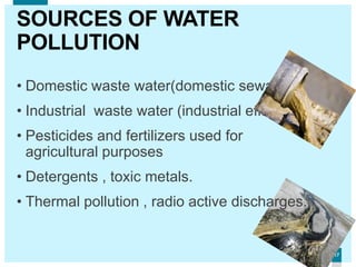 1717
SOURCES OF WATER
POLLUTION
• Domestic waste water(domestic sewage)
• Industrial waste water (industrial effluents)
• Pesticides and fertilizers used for
agricultural purposes
• Detergents , toxic metals.
• Thermal pollution , radio active discharges.
 