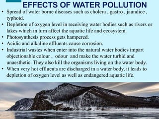 18
EFFECTS OF WATER POLLUTION
• Spread of water borne diseases such as cholera , gastro , jaundice ,
typhoid.
• Depletion of oxygen level in receiving water bodies such as rivers or
lakes which in turn affect the aquatic life and ecosystem.
• Photosynthesis process gets hampered.
• Acidic and alkaline effluents cause corrosion.
• Industrial wastes when enter into the natural water bodies impart
objectionable colour , odour and make the water turbid and
unaesthetic. They also kill the organisms living on the water body.
• When very hot effluents are discharged in a water body, it leads to
depletion of oxygen level as well as endangered aquatic life.
 