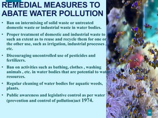 191919
REMEDIAL MEASURES TO
ABATE WATER POLLUTION
• Ban on intermixing of solid waste or untreated
domestic waste or industrial waste in water bodies.
• Proper treatment of domestic and industrial waste to
such an extent as to reuse and recycle them for one or
the other use, such as irrigation, industrial processes ,
etc.
• Discouraging uncontrolled use of pesticides and
fertilizers.
• Ban on activities such as bathing, clothes , washing
animals , etc. in water bodies that are potential to water
resources.
• Regular cleaning of water bodies for aquatic weeds,
plants.
• Public awareness and legislative control as per water
(prevention and control of pollution)act 1974.
19
 