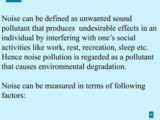 22
Noise can be defined as unwanted sound
pollutant that produces undesirable effects in an
individual by interfering with one’s social
activities like work, rest, recreation, sleep etc.
Hence noise pollution is regarded as a pollutant
that causes environmental degradation.
Noise can be measured in terms of following
factors:
 