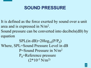 23
SOUND PRESSURE
It is defined as the force exerted by sound over a unit
area and is expressed in N/m2.
Sound pressure can be converted into decibels(dB) by
equation
SPL(in dB)=20log10(P/P0)
Where, SPL=Sound Pressure Level in dB
P=Sound Pressure in N/m2
P0=Reference pressure
(2*10-5 N/m2)
 