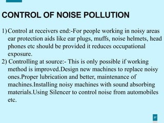 27
CONTROL OF NOISE POLLUTION
1)Control at receivers end:-For people working in noisy areas
ear protection aids like ear plugs, muffs, noise helmets, head
phones etc should be provided it reduces occupational
exposure.
2) Controlling at source:- This is only possible if working
method is improved.Design new machines to replace noisy
ones.Proper lubrication and better, maintenance of
machines.Installing noisy machines with sound absorbing
materials.Using Silencer to control noise from automobiles
etc.
 