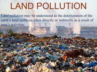 29
LAND POLLUTION
Land pollution may be understood as the deterioration of the
earth’s land surfaces, often directly or indirectly as a result of
man’s activities
 