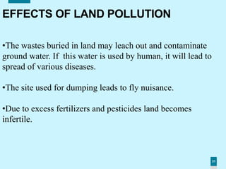 31
EFFECTS OF LAND POLLUTION
•The wastes buried in land may leach out and contaminate
ground water. If this water is used by human, it will lead to
spread of various diseases.
•The site used for dumping leads to fly nuisance.
•Due to excess fertilizers and pesticides land becomes
infertile.
 